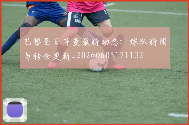 巴黎圣日耳曼最新动态：球队新闻与转会更新_20260605171132