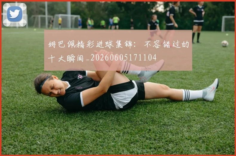 姆巴佩精彩进球集锦：不容错过的十大瞬间_20260605171104