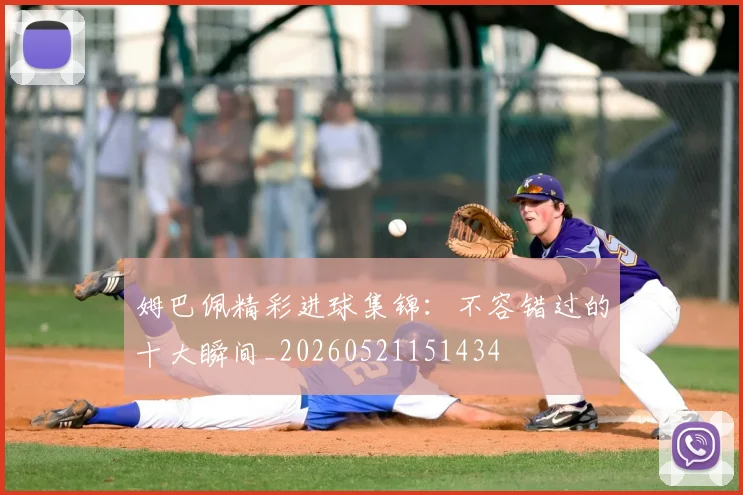 姆巴佩精彩进球集锦：不容错过的十大瞬间_20260521151434