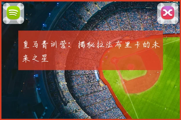 皇马青训营：揭秘拉法布里卡的未来之星