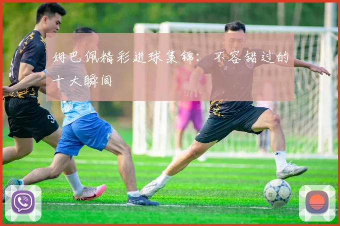 姆巴佩精彩进球集锦：不容错过的十大瞬间