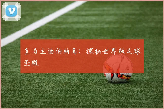 皇马主场伯纳乌：探秘世界级足球圣殿