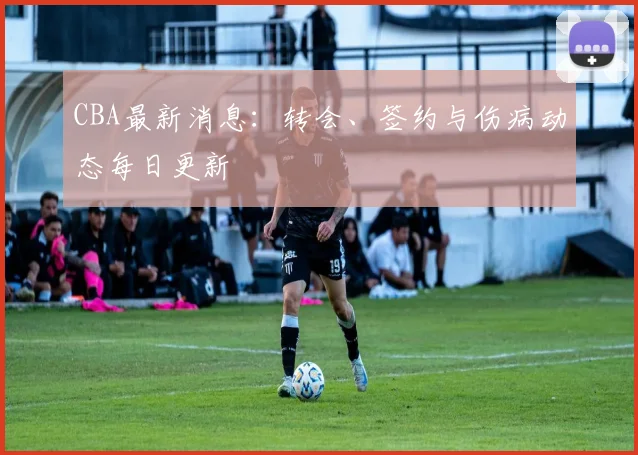 CBA最新消息：转会、签约与伤病动态每日更新