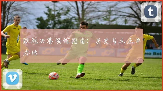 欧冠决赛场馆指南:历史与未来举办地