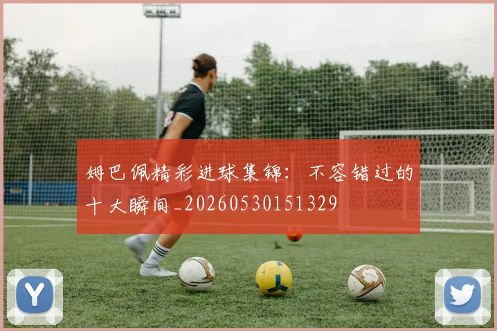 姆巴佩精彩进球集锦：不容错过的十大瞬间_20260530151329